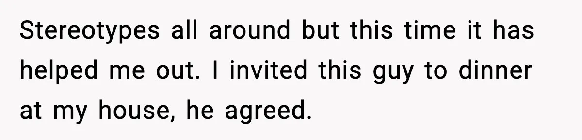 Stereotypes all around but this time it has helped me out. I invited this guy to dinner at my house, he agreed.
