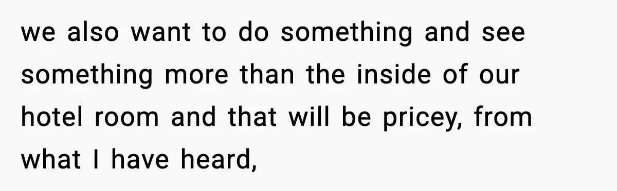 we also want to do something and see something more than the inside of our hotel room and that will be pricey, from what I have heard,