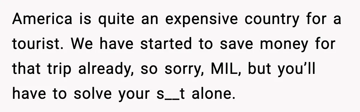 America is quite an expensive country for a tourist. We have started to save money for that trip already, so sorry, MIL, but you’ll have to solve your s__t alone.