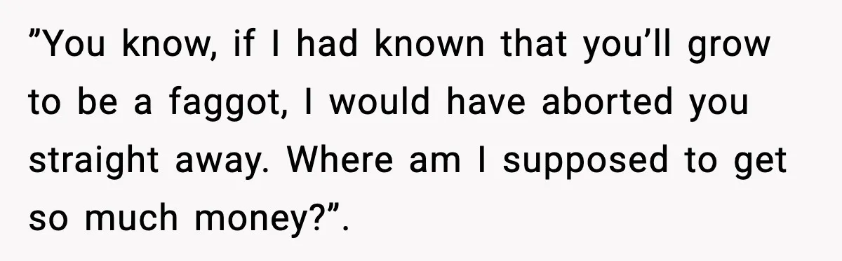 ”You know, if I had known that you’ll grow to be a faggot, I would have aborted you straight away. Where am I supposed to get so much money?”.