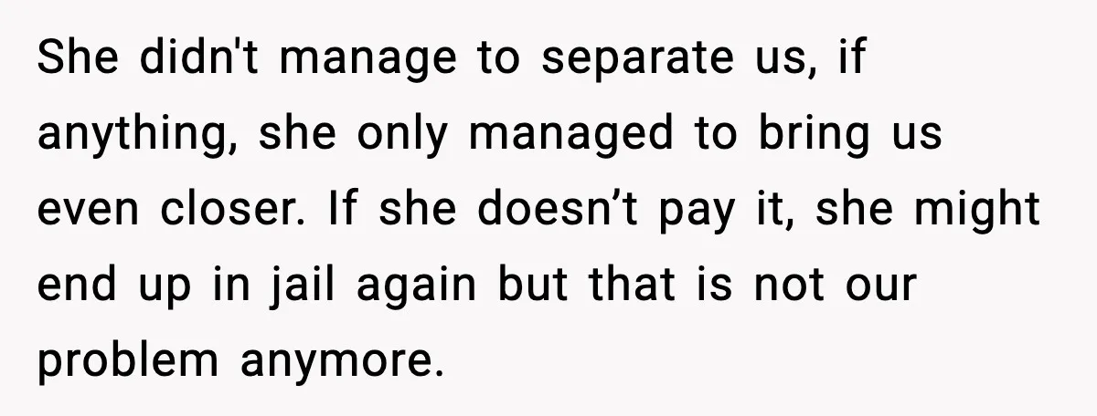 She didn't manage to separate us, if anything, she only managed to bring us even closer. If she doesn’t pay it, she might end up in jail again but that...