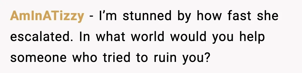 AmInATizzy - I’m stunned by how fast she escalated. In what world would you help someone who tried to ruin you?
