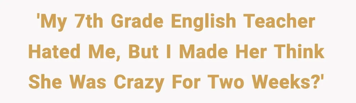 'My 7th grade English teacher hated me, but I made her think she was crazy for two weeks?'