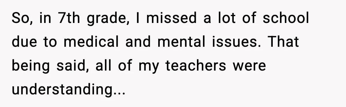 So, in 7th grade, I missed a lot of school due to medical and mental issues. That being said, all of my teachers were understanding...
