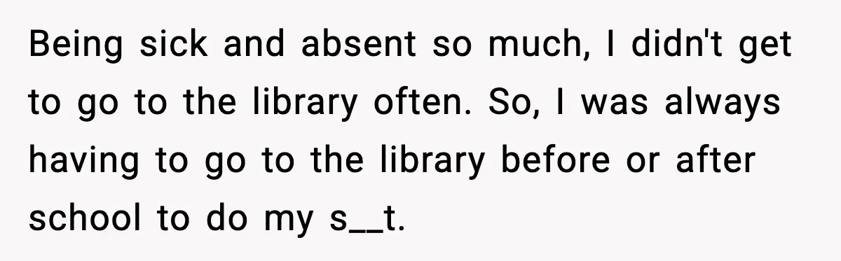 Being sick and absent so much, I didn't get to go to the library often. So, I was always having to go to the library before or after school to...