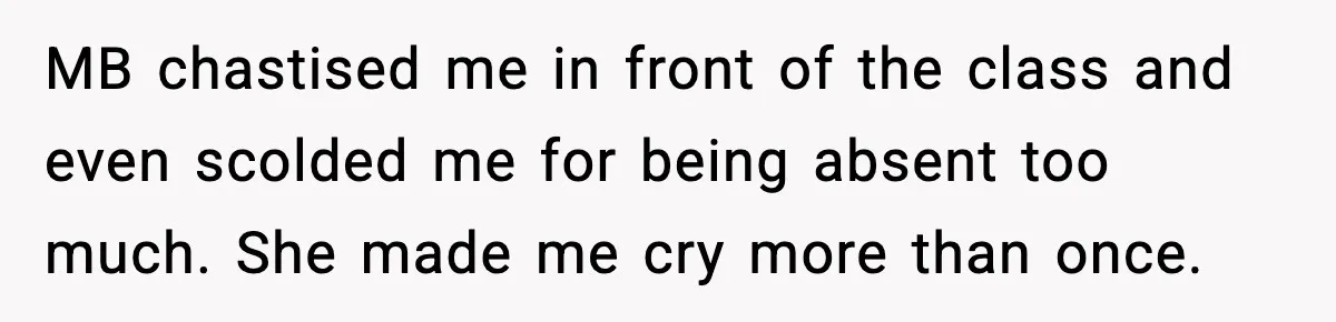 MB chastised me in front of the class and even scolded me for being absent too much. She made me cry more than once.