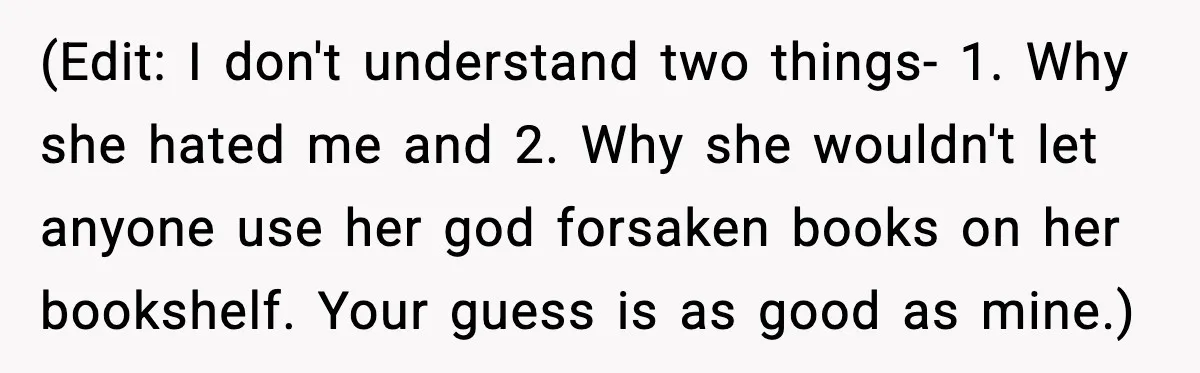 (Edit: I don't understand two things- 1. Why she hated me and 2. Why she wouldn't let anyone use her god forsaken books on her bookshelf. Your guess is as...