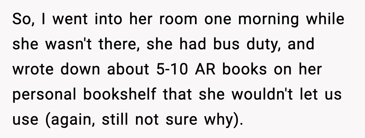 So, I went into her room one morning while she wasn't there, she had bus duty, and wrote down about 5-10 AR books on her personal bookshelf that she wouldn't...