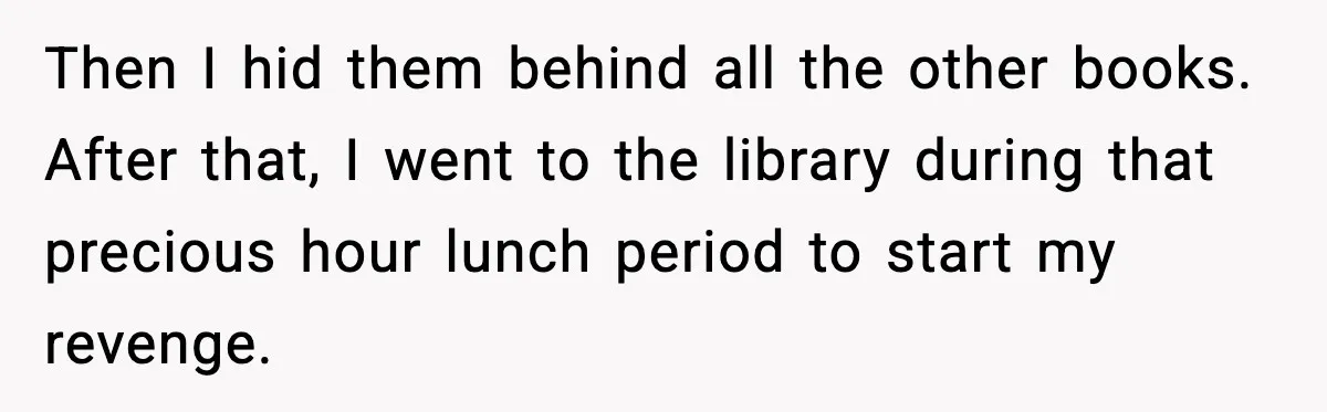 Then I hid them behind all the other books. After that, I went to the library during that precious hour lunch period to start my revenge.