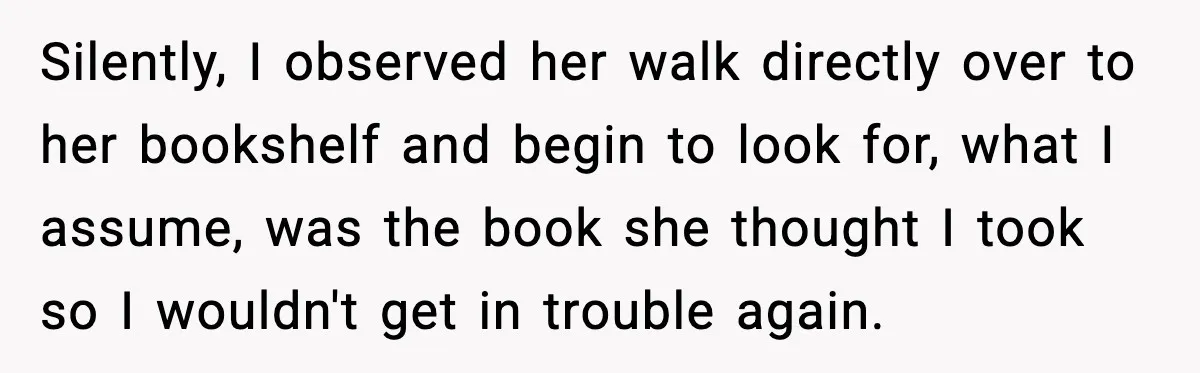 Silently, I observed her walk directly over to her bookshelf and begin to look for, what I assume, was the book she thought I took so I wouldn't get in...