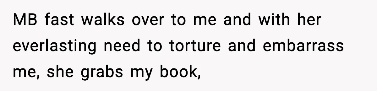 MB fast walks over to me and with her everlasting need to torture and embarrass me, she grabs my book,