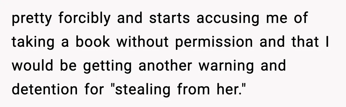 pretty forcibly and starts accusing me of taking a book without permission and that I would be getting another warning and detention for "stealing from her."