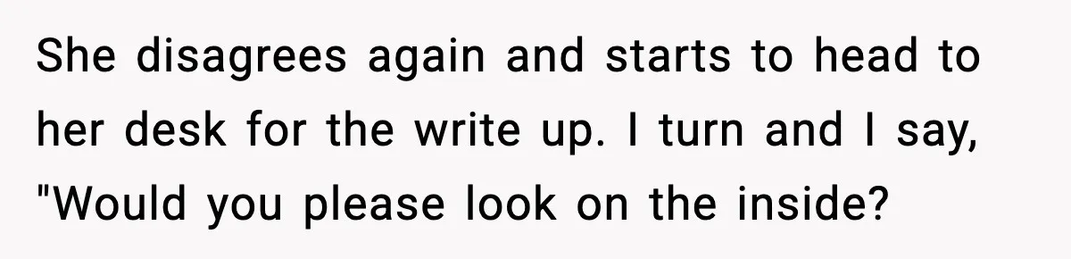 She disagrees again and starts to head to her desk for the write up. I turn and I say, "Would you please look on the inside?