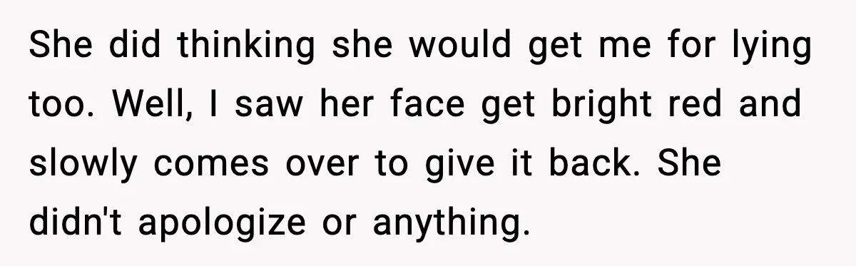 She did thinking she would get me for lying too. Well, I saw her face get bright red and slowly comes over to give it back. She didn't apologize or...