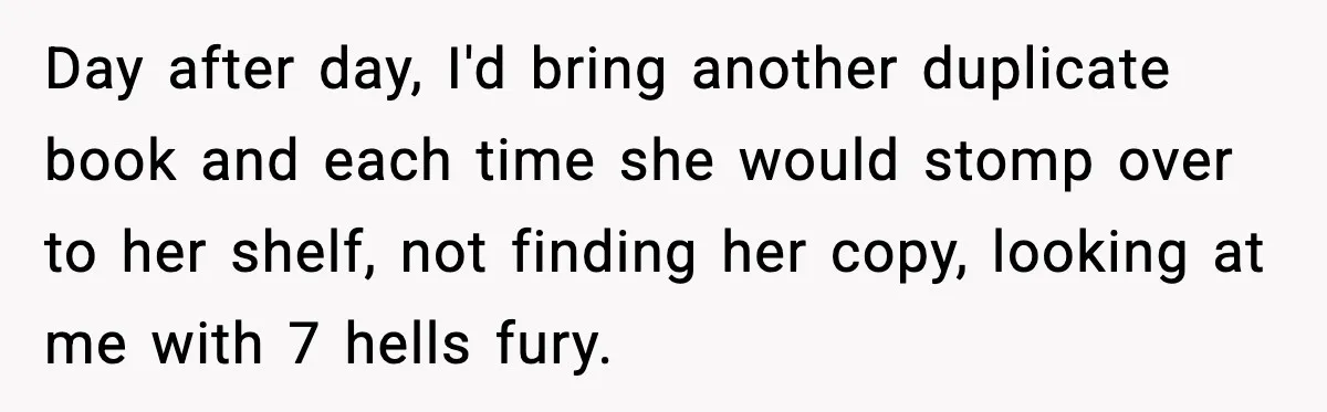 Day after day, I'd bring another duplicate book and each time she would stomp over to her shelf, not finding her copy, looking at me with 7 hells fury.