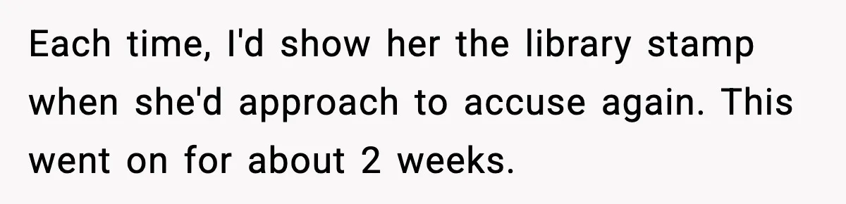 Each time, I'd show her the library stamp when she'd approach to accuse again. This went on for about 2 weeks.