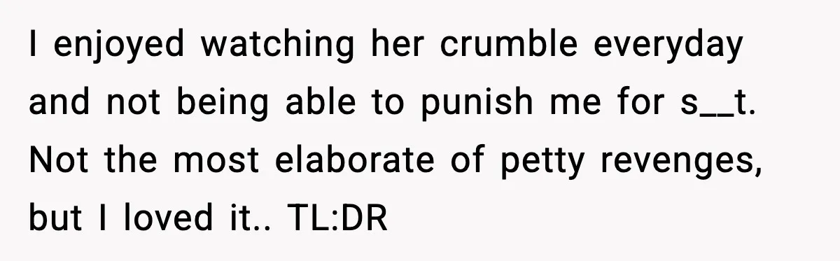 I enjoyed watching her crumble everyday and not being able to punish me for s__t. Not the most elaborate of petty revenges, but I loved it.. TL:DR