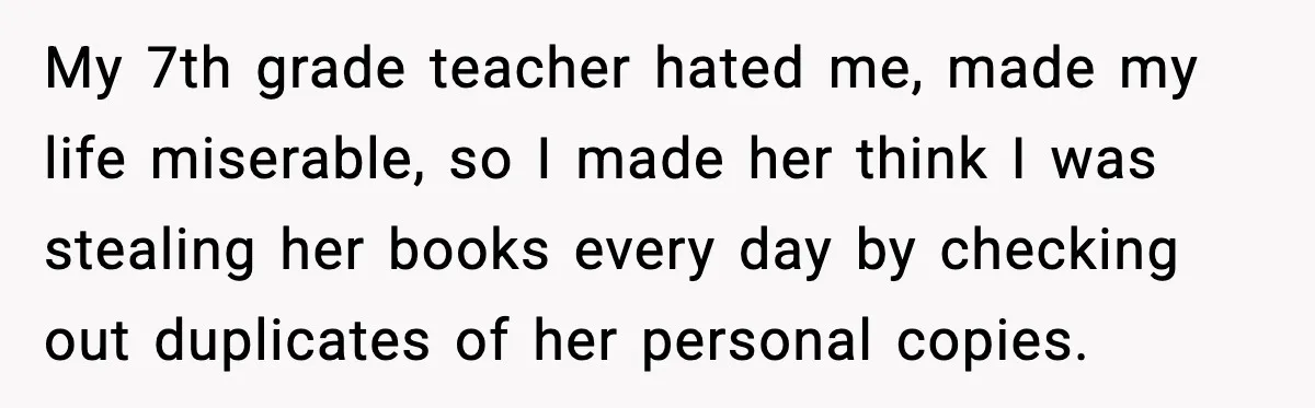 My 7th grade teacher hated me, made my life miserable, so I made her think I was stealing her books every day by checking out duplicates of her personal copies.