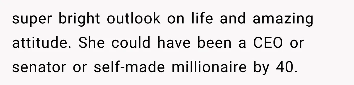 super bright outlook on life and amazing attitude. She could have been a CEO or senator or self-made millionaire by 40.