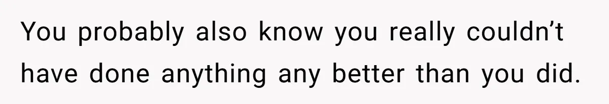 You probably also know you really couldn’t have done anything any better than you did.