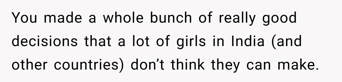 You made a whole bunch of really good decisions that a lot of girls in India (and other countries) don’t think they can make.