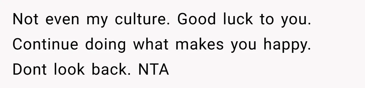 Not even my culture. Good luck to you. Continue doing what makes you happy. Dont look back. NTA