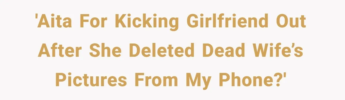 Man Kicks Girlfriend Out After She Deletes Photos Of His Dead Wife 'AITA for kicking girlfriend out after she deleted dead wife’s pictures from my phone?'