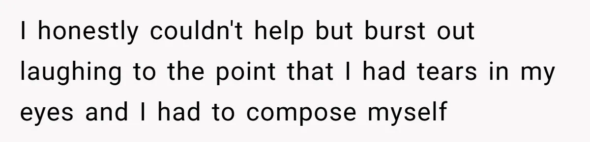 I honestly couldn't help but burst out laughing to the point that I had tears in my eyes and I had to compose myself