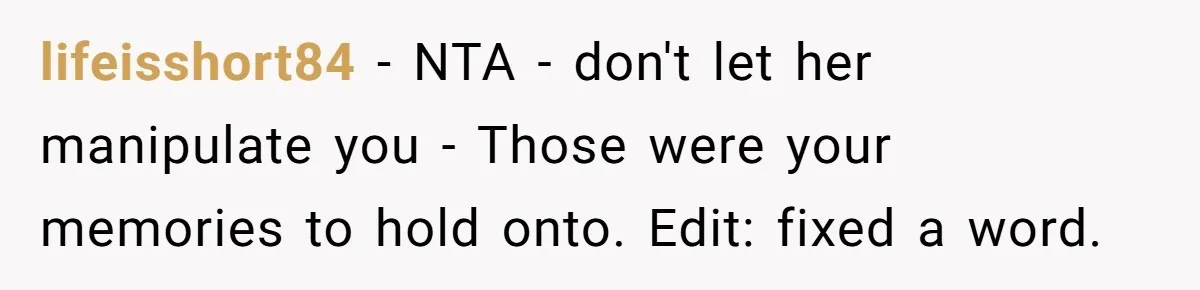 Man Kicks Girlfriend Out After She Deletes Photos Of His Dead Wife lifeisshort84 − NTA - don't let her manipulate you - Those were your memories to hold onto. Edit: fixed a word.