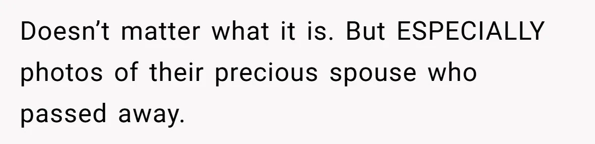 Man Kicks Girlfriend Out After She Deletes Photos Of His Dead Wife Doesn’t matter what it is. But ESPECIALLY photos of their precious spouse who passed away.