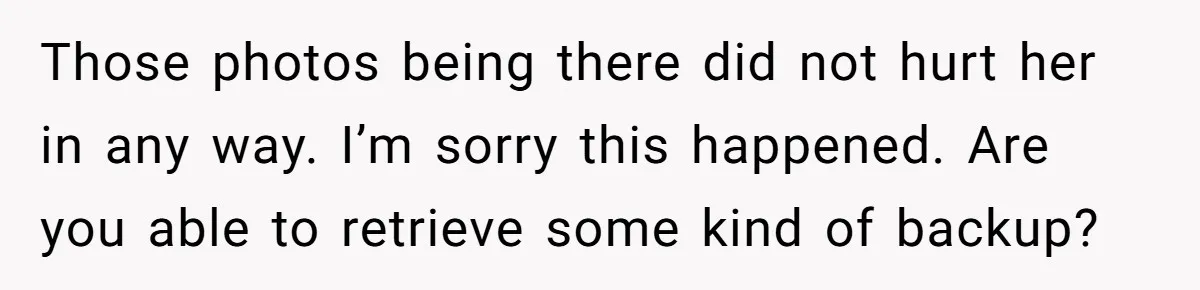 Man Kicks Girlfriend Out After She Deletes Photos Of His Dead Wife Those photos being there did not hurt her in any way. I’m sorry this happened. Are you able to retrieve some kind of backup?