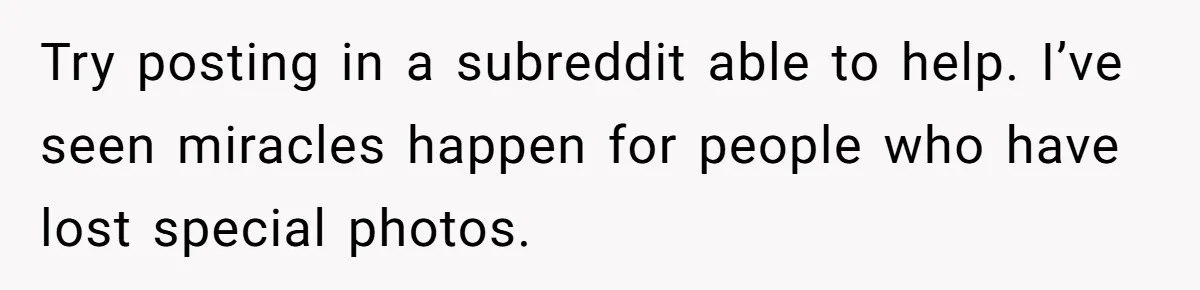 Man Kicks Girlfriend Out After She Deletes Photos Of His Dead Wife Try posting in a subreddit able to help. I’ve seen miracles happen for people who have lost special photos.