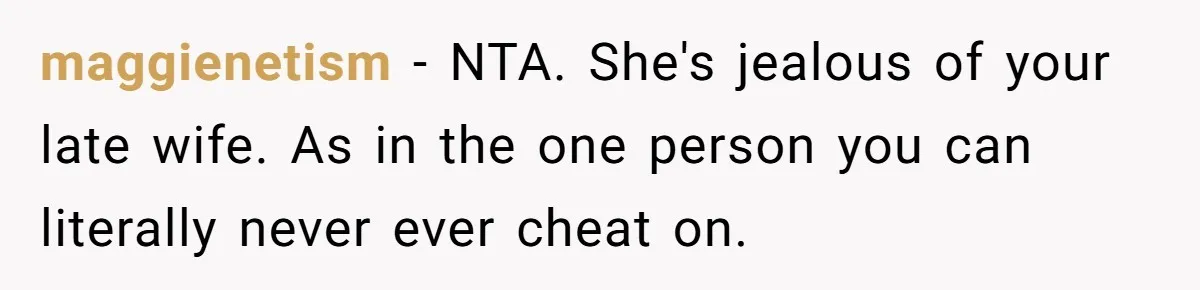 Man Kicks Girlfriend Out After She Deletes Photos Of His Dead Wife maggienetism − NTA. She's jealous of your late wife. As in the one person you can literally never ever cheat on.