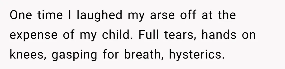 One time I laughed my arse off at the expense of my child. Full tears, hands on knees, gasping for breath, hysterics.