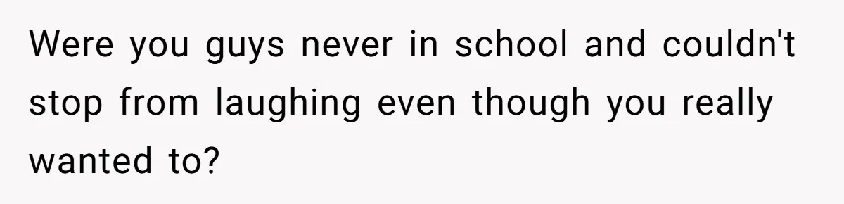 Were you guys never in school and couldn't stop from laughing even though you really wanted to?