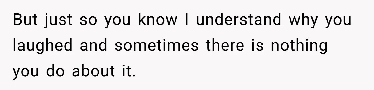 But just so you know I understand why you laughed and sometimes there is nothing you do about it.