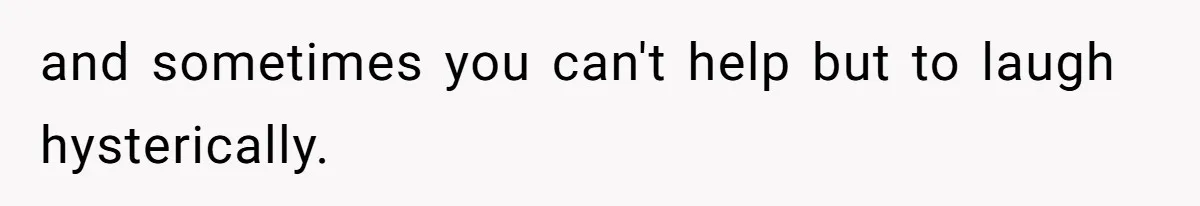 and sometimes you can't help but to laugh hysterically.