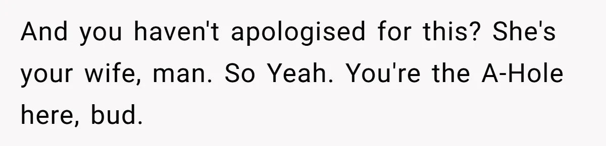 And you haven't apologised for this? She's your wife, man. So Yeah. You're the A-Hole here, bud.