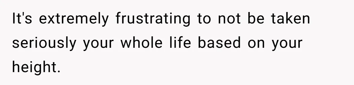 It's extremely frustrating to not be taken seriously your whole life based on your height.