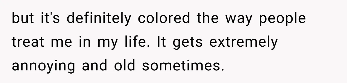 but it's definitely colored the way people treat me in my life. It gets extremely annoying and old sometimes.