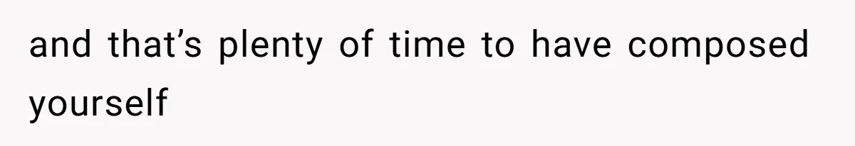 and that’s plenty of time to have composed yourself