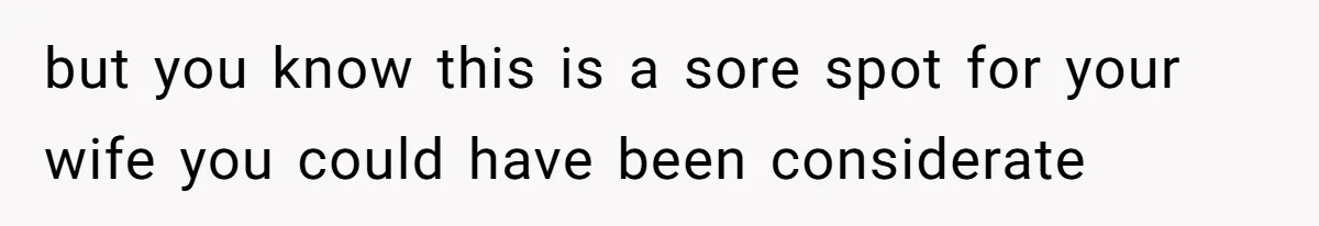 but you know this is a sore spot for your wife you could have been considerate