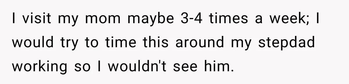 I visit my mom maybe 3-4 times a week; I would try to time this around my stepdad working so I wouldn't see him.