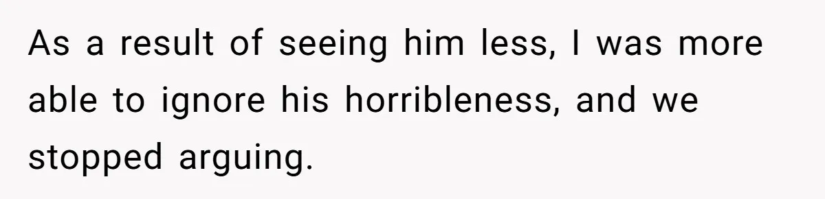 As a result of seeing him less, I was more able to ignore his horribleness, and we stopped arguing.