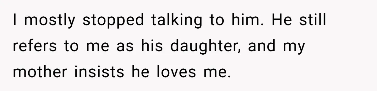 I mostly stopped talking to him. He still refers to me as his daughter, and my mother insists he loves me.