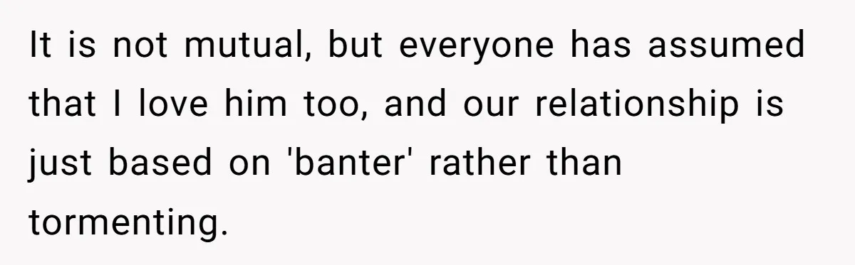 It is not mutual, but everyone has assumed that I love him too, and our relationship is just based on 'banter' rather than tormenting.