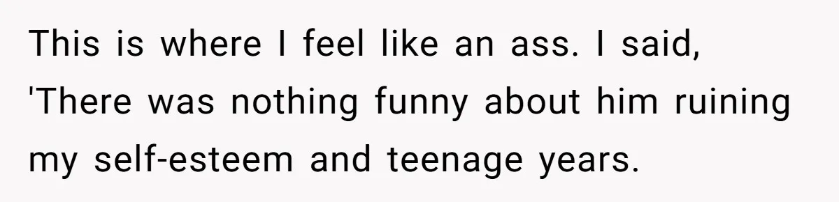 This is where I feel like an ass. I said, 'There was nothing funny about him ruining my self-esteem and teenage years.