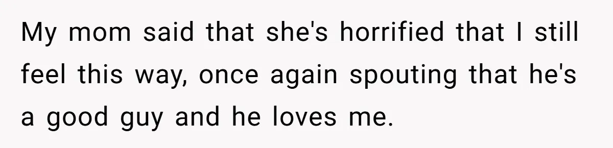 My mom said that she's horrified that I still feel this way, once again spouting that he's a good guy and he loves me.