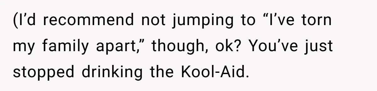 (I’d recommend not jumping to “I’ve torn my family apart,” though, ok? You’ve just stopped drinking the Kool-Aid.