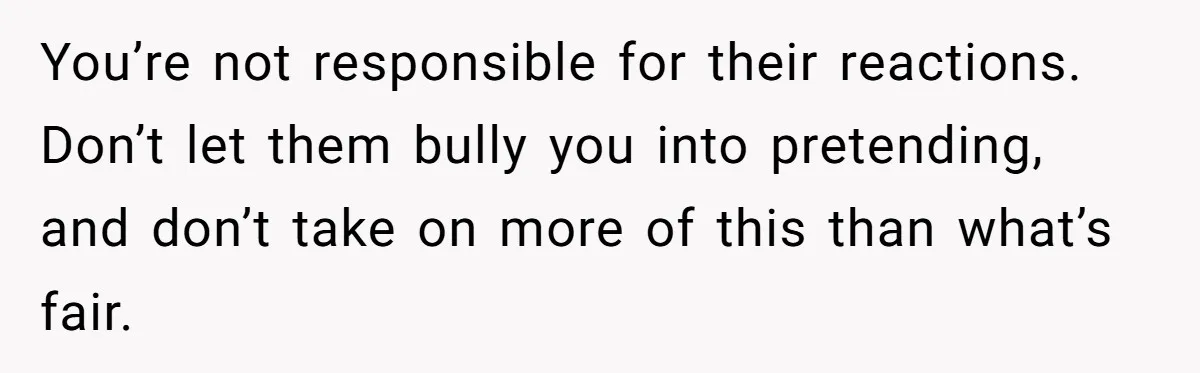 You’re not responsible for their reactions. Don’t let them bully you into pretending, and don’t take on more of this than what’s fair.